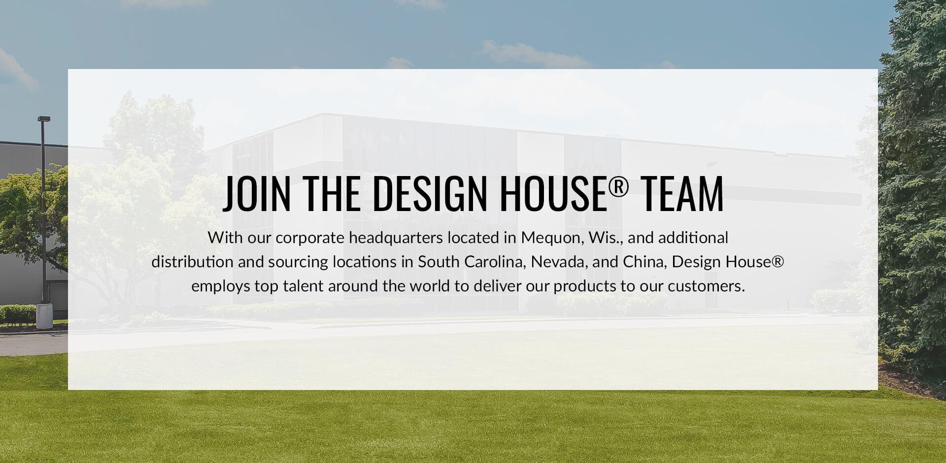 Join the Design House Team. With our corporate headquarters located in Mequon, Wis., and additional distribution and sourcing locations in South Carolina, Nevada, and China, Design House employs top talent around the world to deliver our products to customers.